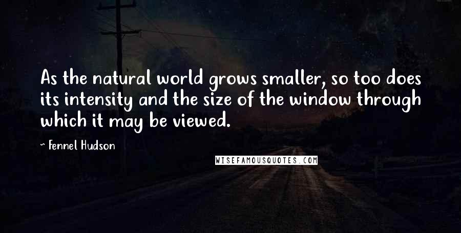 Fennel Hudson Quotes: As the natural world grows smaller, so too does its intensity and the size of the window through which it may be viewed.