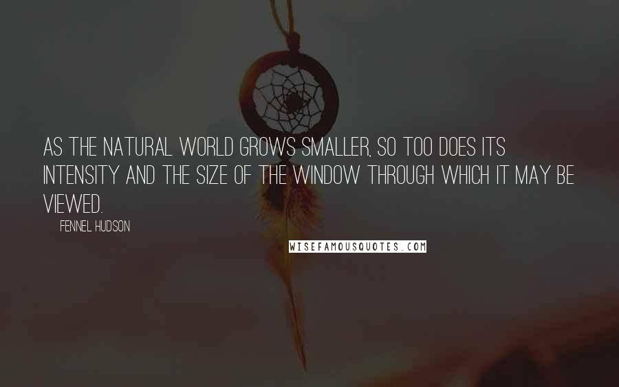 Fennel Hudson Quotes: As the natural world grows smaller, so too does its intensity and the size of the window through which it may be viewed.