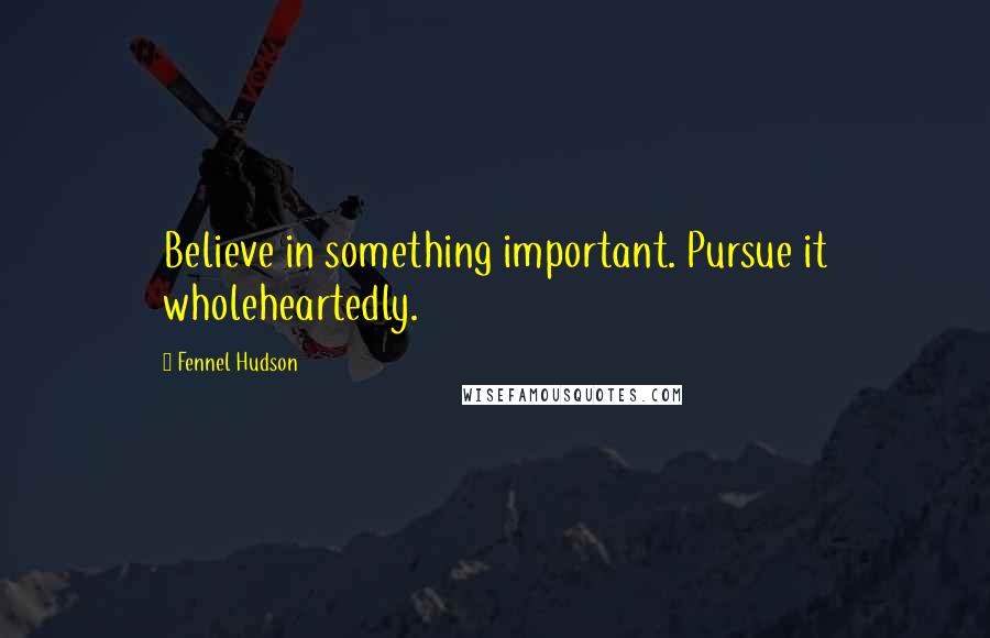 Fennel Hudson Quotes: Believe in something important. Pursue it wholeheartedly.