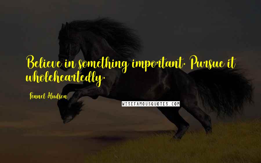Fennel Hudson Quotes: Believe in something important. Pursue it wholeheartedly.