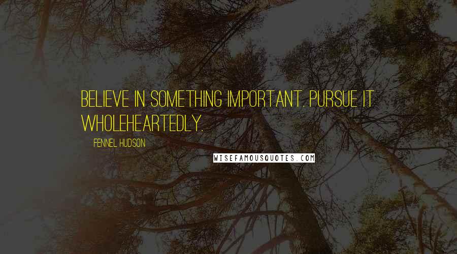 Fennel Hudson Quotes: Believe in something important. Pursue it wholeheartedly.