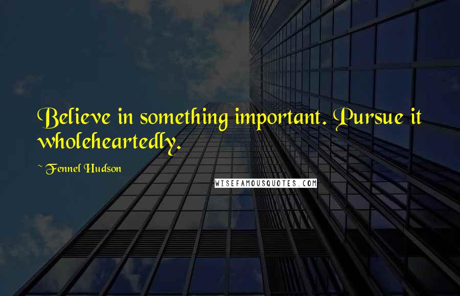 Fennel Hudson Quotes: Believe in something important. Pursue it wholeheartedly.