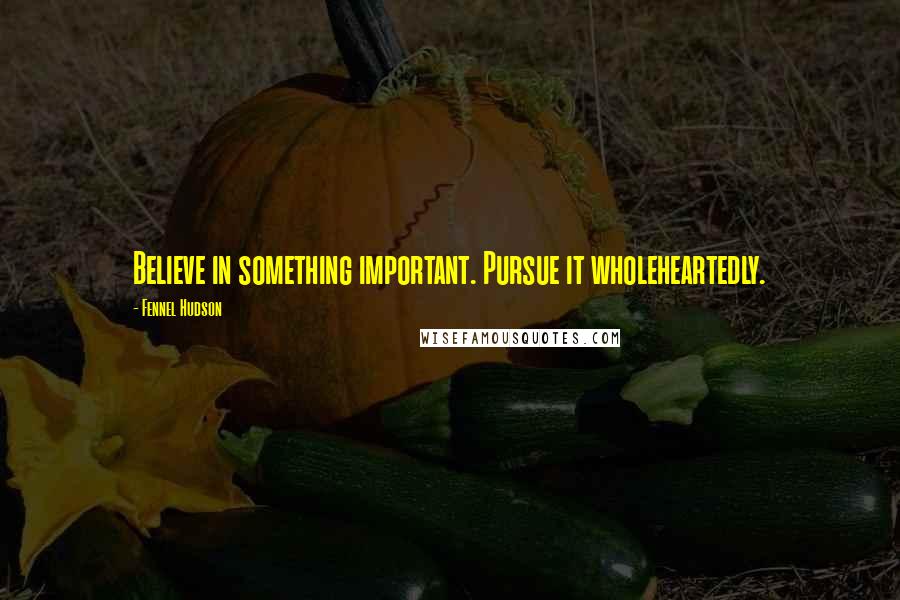 Fennel Hudson Quotes: Believe in something important. Pursue it wholeheartedly.