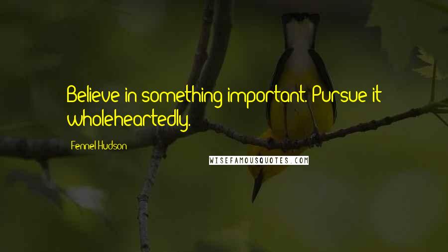 Fennel Hudson Quotes: Believe in something important. Pursue it wholeheartedly.