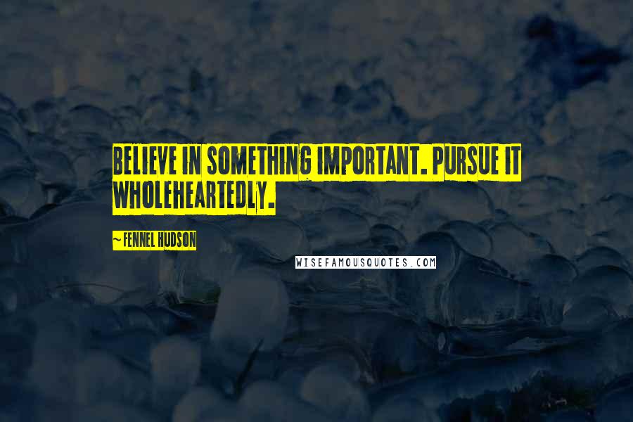 Fennel Hudson Quotes: Believe in something important. Pursue it wholeheartedly.