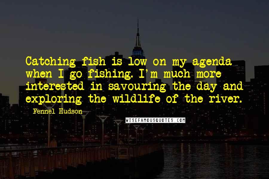 Fennel Hudson Quotes: Catching fish is low on my agenda when I go fishing. I'm much more interested in savouring the day and exploring the wildlife of the river.
