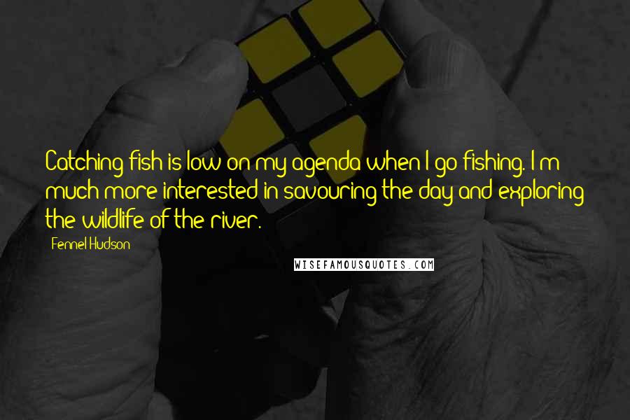 Fennel Hudson Quotes: Catching fish is low on my agenda when I go fishing. I'm much more interested in savouring the day and exploring the wildlife of the river.