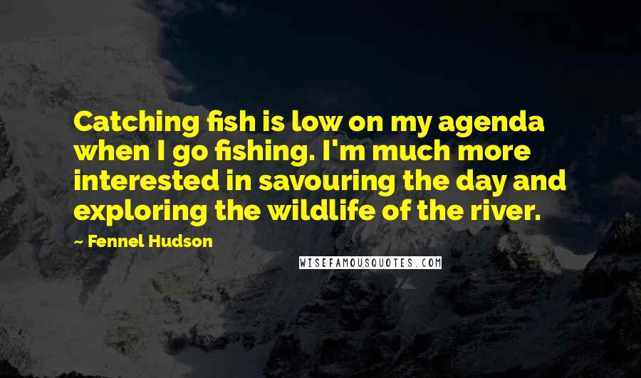 Fennel Hudson Quotes: Catching fish is low on my agenda when I go fishing. I'm much more interested in savouring the day and exploring the wildlife of the river.