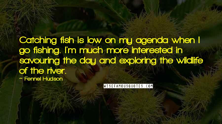 Fennel Hudson Quotes: Catching fish is low on my agenda when I go fishing. I'm much more interested in savouring the day and exploring the wildlife of the river.