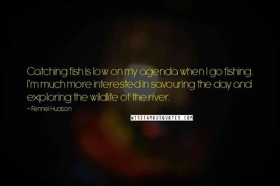 Fennel Hudson Quotes: Catching fish is low on my agenda when I go fishing. I'm much more interested in savouring the day and exploring the wildlife of the river.