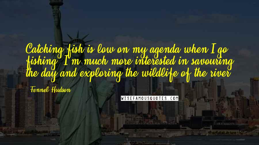 Fennel Hudson Quotes: Catching fish is low on my agenda when I go fishing. I'm much more interested in savouring the day and exploring the wildlife of the river.
