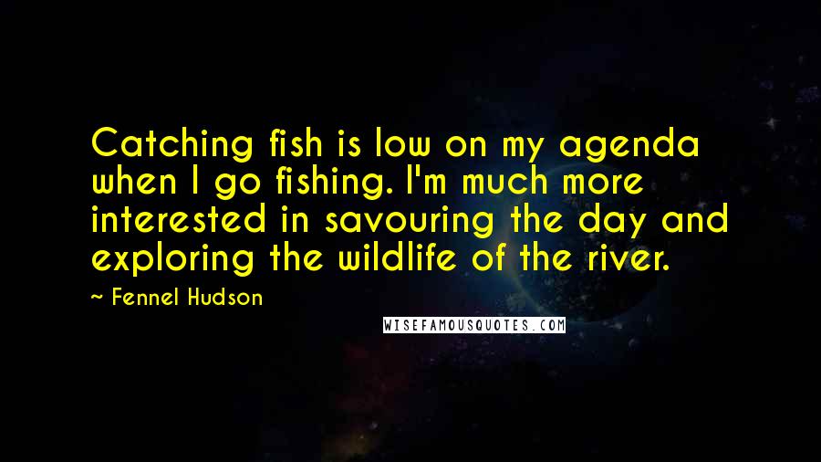 Fennel Hudson Quotes: Catching fish is low on my agenda when I go fishing. I'm much more interested in savouring the day and exploring the wildlife of the river.