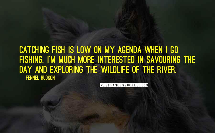 Fennel Hudson Quotes: Catching fish is low on my agenda when I go fishing. I'm much more interested in savouring the day and exploring the wildlife of the river.