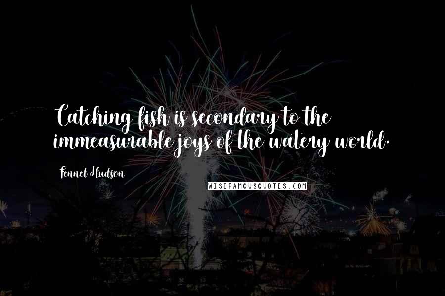 Fennel Hudson Quotes: Catching fish is secondary to the immeasurable joys of the watery world.