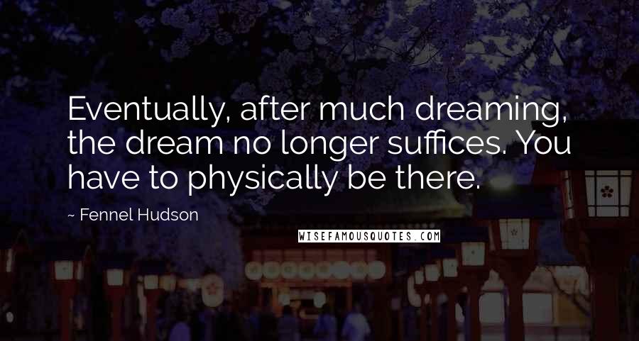 Fennel Hudson Quotes: Eventually, after much dreaming, the dream no longer suffices. You have to physically be there.