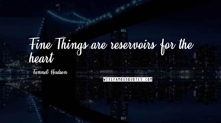 Fennel Hudson Quotes: Fine Things are reservoirs for the heart.