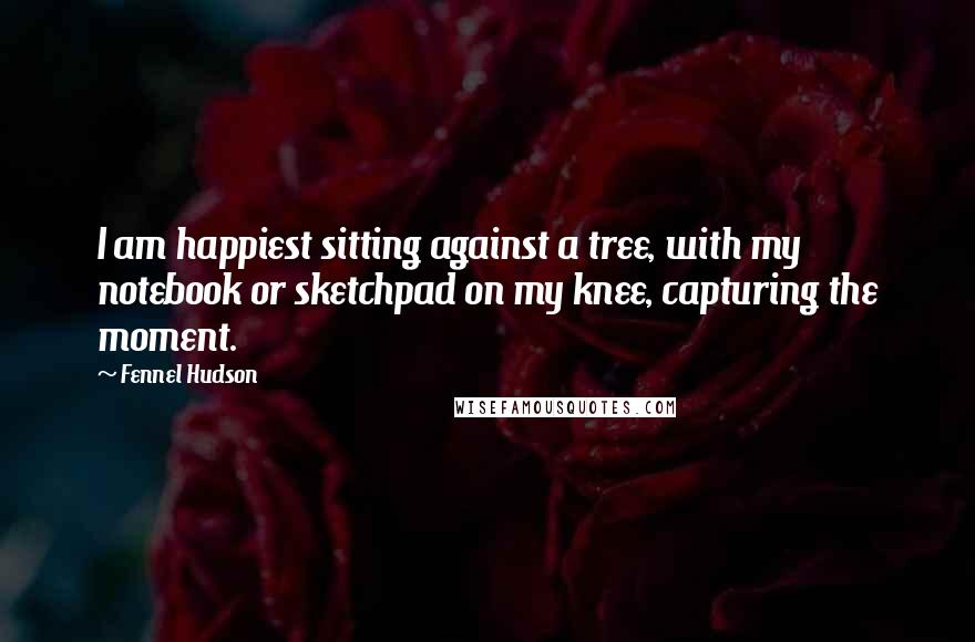 Fennel Hudson Quotes: I am happiest sitting against a tree, with my notebook or sketchpad on my knee, capturing the moment.