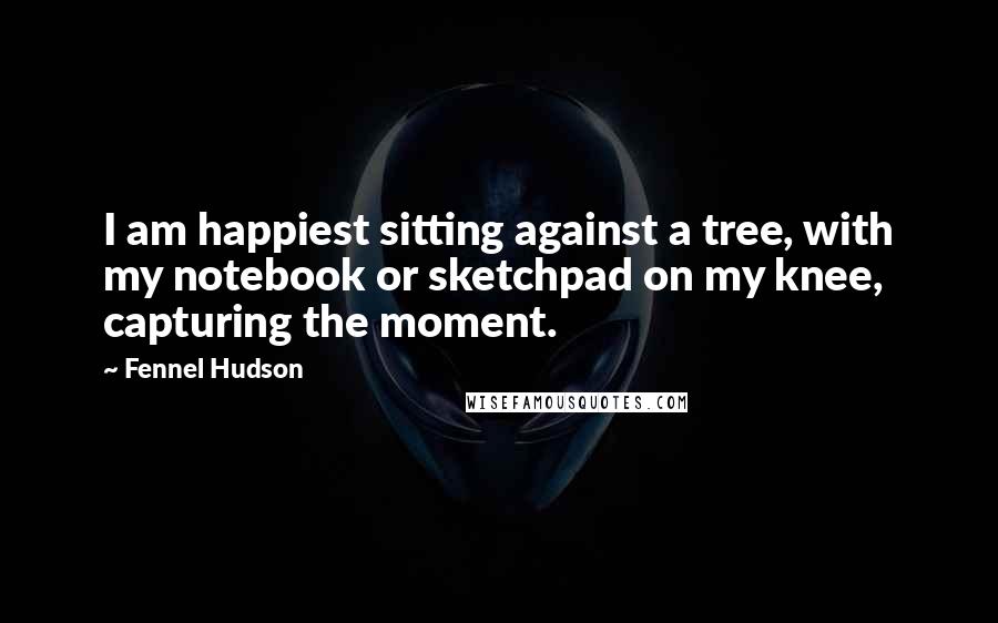 Fennel Hudson Quotes: I am happiest sitting against a tree, with my notebook or sketchpad on my knee, capturing the moment.