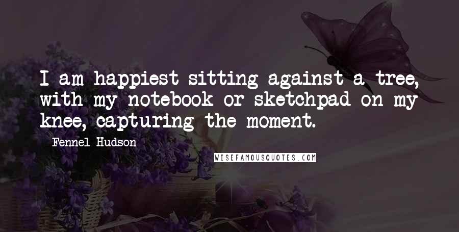 Fennel Hudson Quotes: I am happiest sitting against a tree, with my notebook or sketchpad on my knee, capturing the moment.