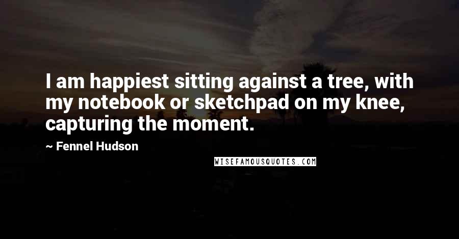 Fennel Hudson Quotes: I am happiest sitting against a tree, with my notebook or sketchpad on my knee, capturing the moment.