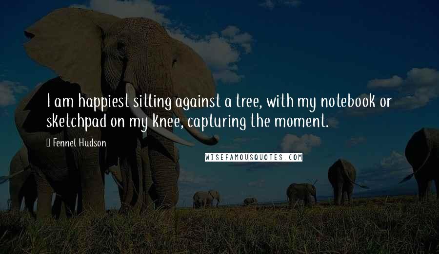 Fennel Hudson Quotes: I am happiest sitting against a tree, with my notebook or sketchpad on my knee, capturing the moment.