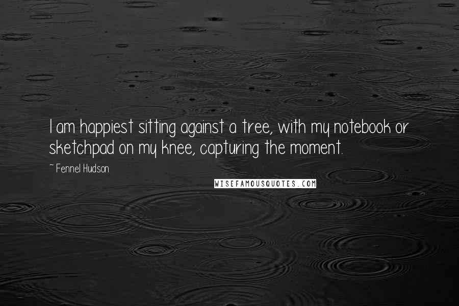 Fennel Hudson Quotes: I am happiest sitting against a tree, with my notebook or sketchpad on my knee, capturing the moment.