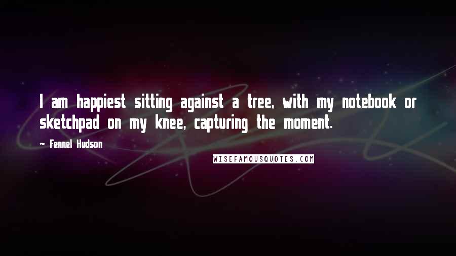 Fennel Hudson Quotes: I am happiest sitting against a tree, with my notebook or sketchpad on my knee, capturing the moment.