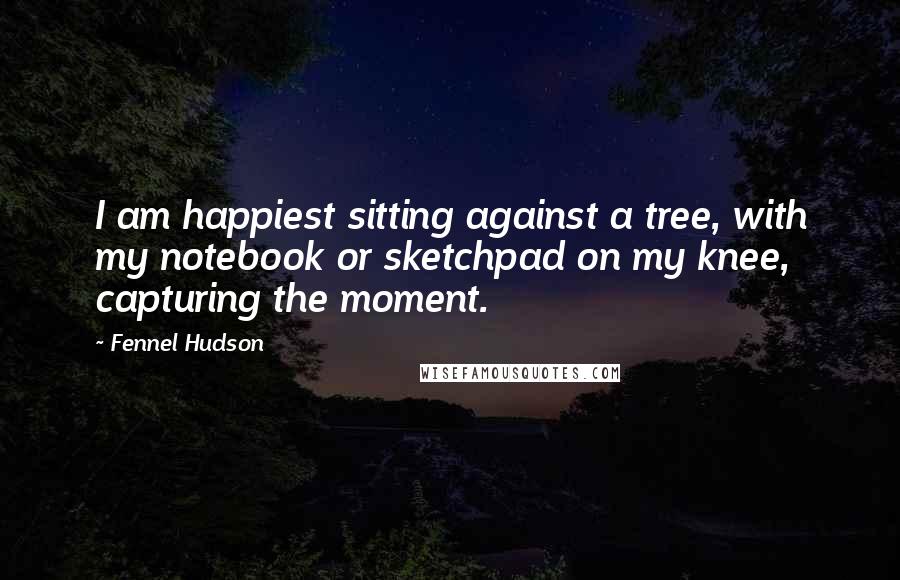 Fennel Hudson Quotes: I am happiest sitting against a tree, with my notebook or sketchpad on my knee, capturing the moment.