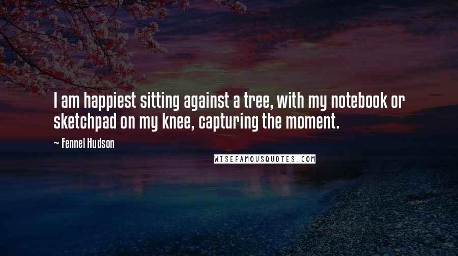 Fennel Hudson Quotes: I am happiest sitting against a tree, with my notebook or sketchpad on my knee, capturing the moment.