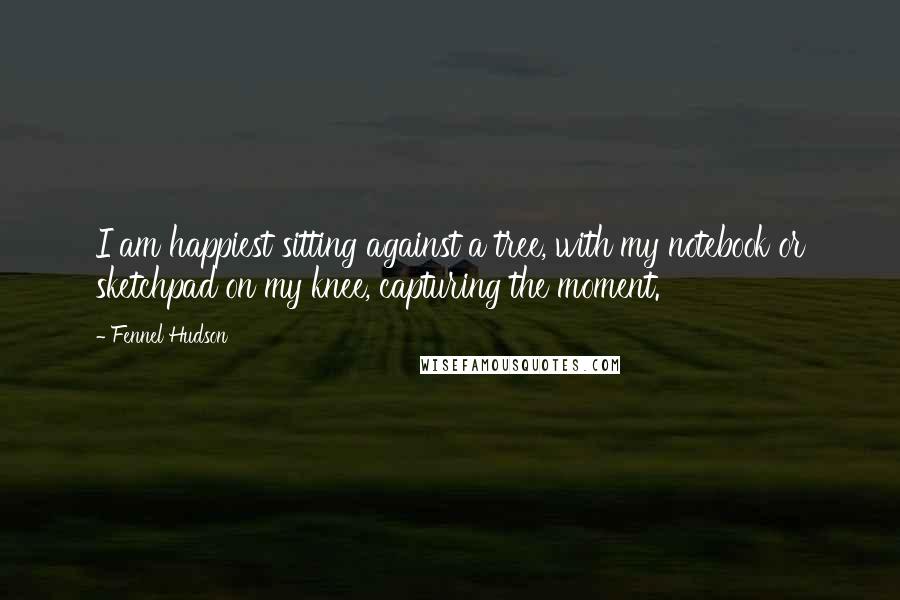 Fennel Hudson Quotes: I am happiest sitting against a tree, with my notebook or sketchpad on my knee, capturing the moment.