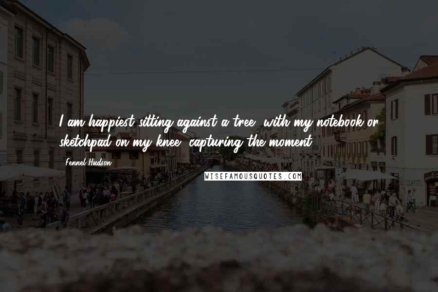 Fennel Hudson Quotes: I am happiest sitting against a tree, with my notebook or sketchpad on my knee, capturing the moment.