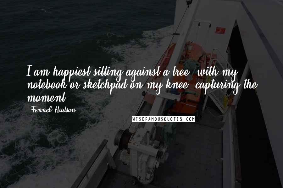 Fennel Hudson Quotes: I am happiest sitting against a tree, with my notebook or sketchpad on my knee, capturing the moment.