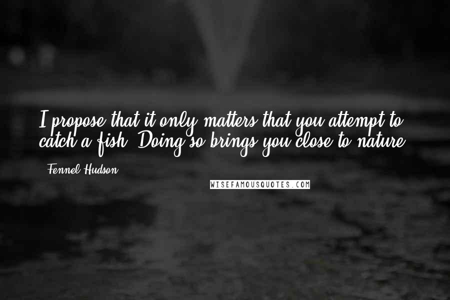 Fennel Hudson Quotes: I propose that it only matters that you attempt to catch a fish. Doing so brings you close to nature.