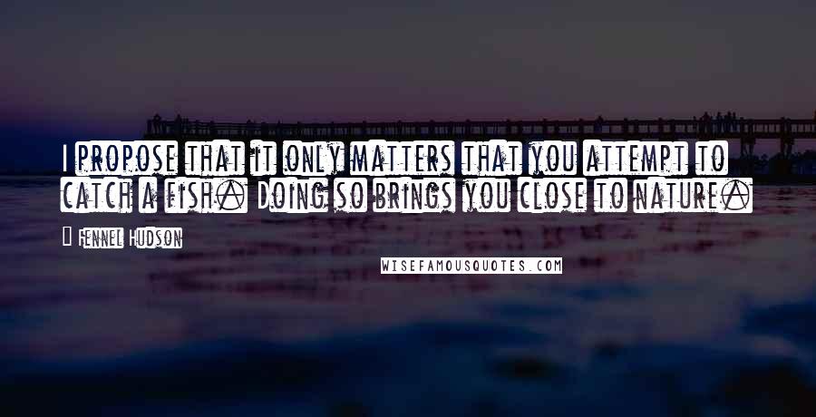 Fennel Hudson Quotes: I propose that it only matters that you attempt to catch a fish. Doing so brings you close to nature.