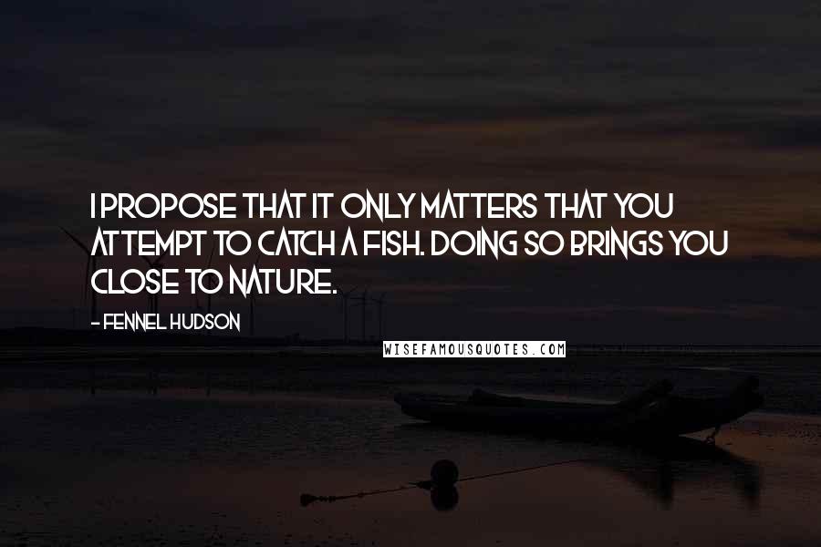 Fennel Hudson Quotes: I propose that it only matters that you attempt to catch a fish. Doing so brings you close to nature.