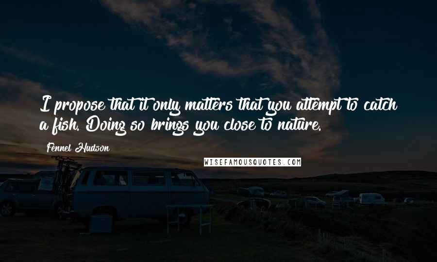 Fennel Hudson Quotes: I propose that it only matters that you attempt to catch a fish. Doing so brings you close to nature.