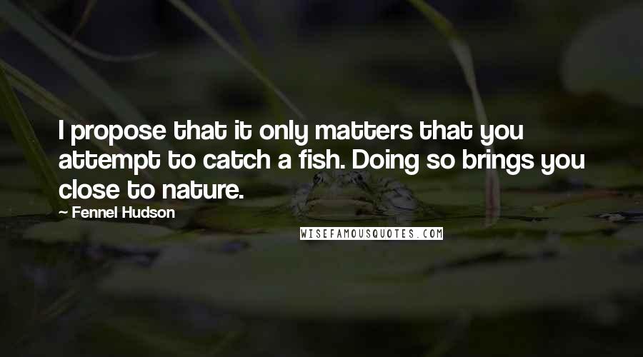 Fennel Hudson Quotes: I propose that it only matters that you attempt to catch a fish. Doing so brings you close to nature.
