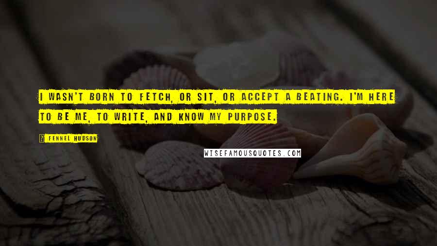 Fennel Hudson Quotes: I wasn't born to fetch, or sit, or accept a beating. I'm here to be me, to write, and know my purpose.