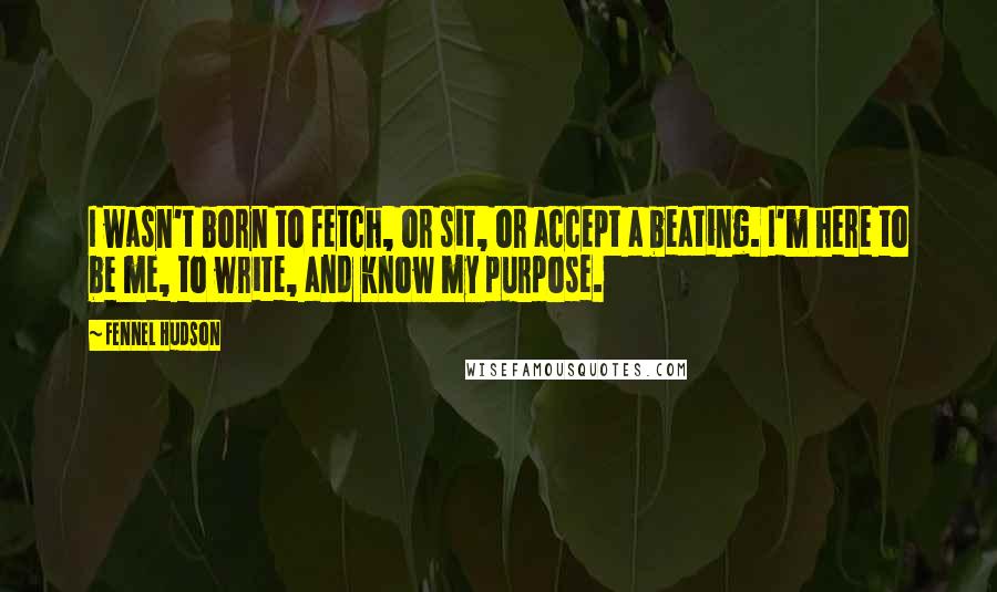 Fennel Hudson Quotes: I wasn't born to fetch, or sit, or accept a beating. I'm here to be me, to write, and know my purpose.
