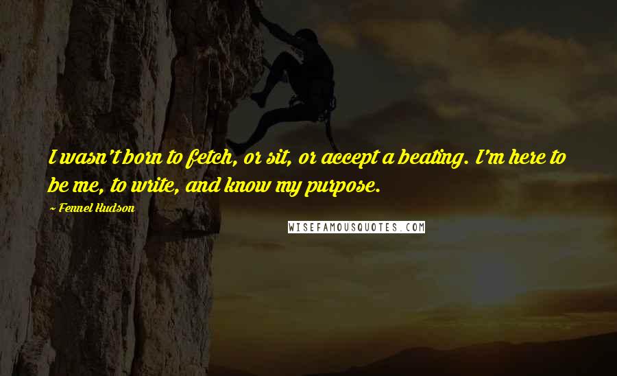 Fennel Hudson Quotes: I wasn't born to fetch, or sit, or accept a beating. I'm here to be me, to write, and know my purpose.
