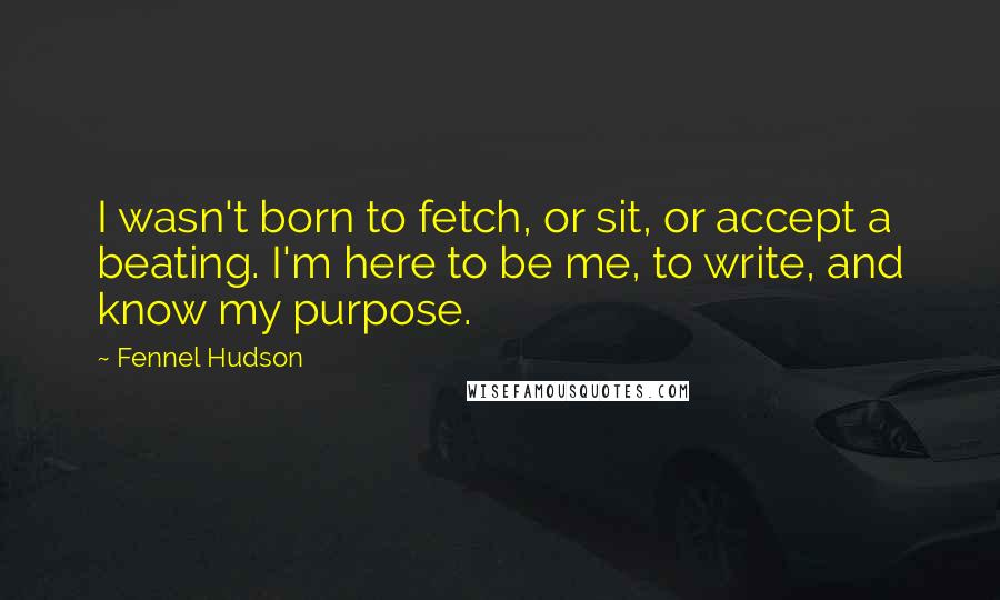 Fennel Hudson Quotes: I wasn't born to fetch, or sit, or accept a beating. I'm here to be me, to write, and know my purpose.