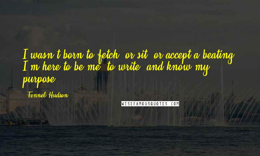 Fennel Hudson Quotes: I wasn't born to fetch, or sit, or accept a beating. I'm here to be me, to write, and know my purpose.