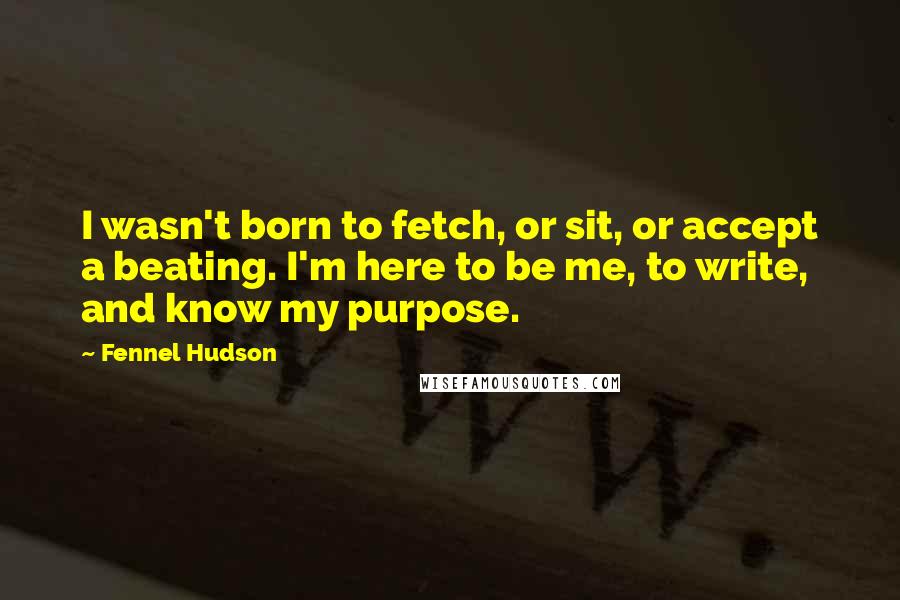 Fennel Hudson Quotes: I wasn't born to fetch, or sit, or accept a beating. I'm here to be me, to write, and know my purpose.