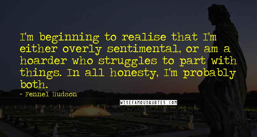 Fennel Hudson Quotes: I'm beginning to realise that I'm either overly sentimental, or am a hoarder who struggles to part with things. In all honesty, I'm probably both.
