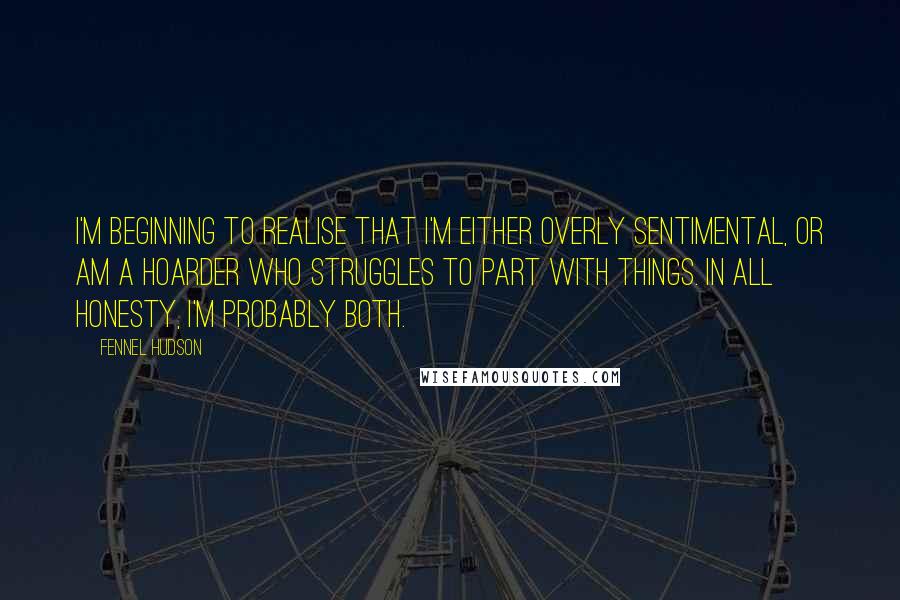 Fennel Hudson Quotes: I'm beginning to realise that I'm either overly sentimental, or am a hoarder who struggles to part with things. In all honesty, I'm probably both.