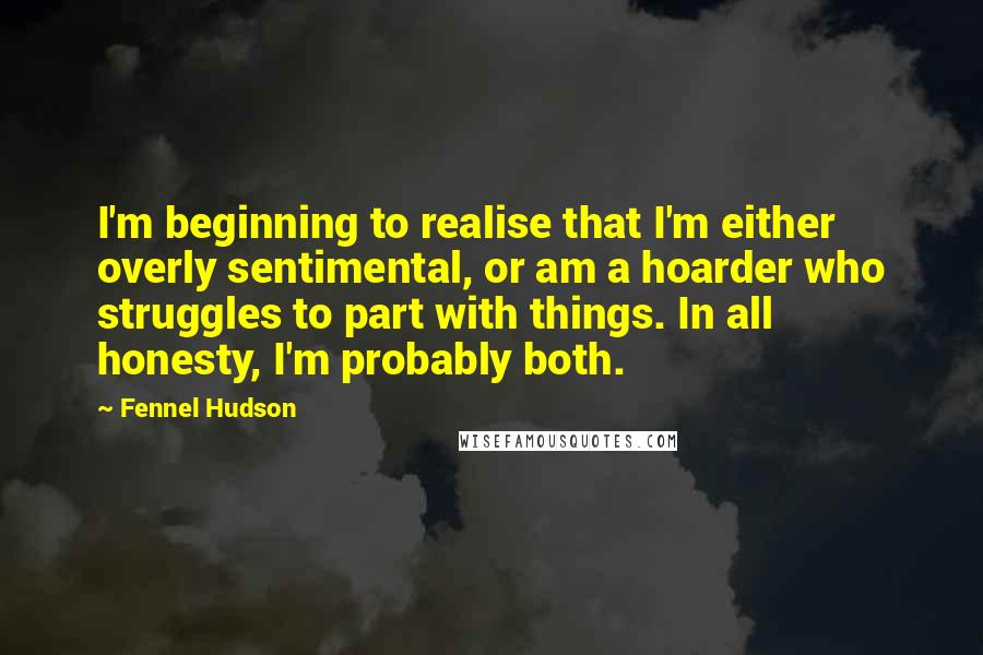 Fennel Hudson Quotes: I'm beginning to realise that I'm either overly sentimental, or am a hoarder who struggles to part with things. In all honesty, I'm probably both.
