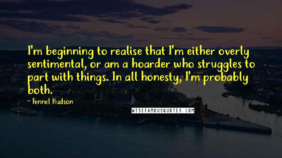 Fennel Hudson Quotes: I'm beginning to realise that I'm either overly sentimental, or am a hoarder who struggles to part with things. In all honesty, I'm probably both.