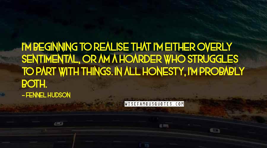 Fennel Hudson Quotes: I'm beginning to realise that I'm either overly sentimental, or am a hoarder who struggles to part with things. In all honesty, I'm probably both.