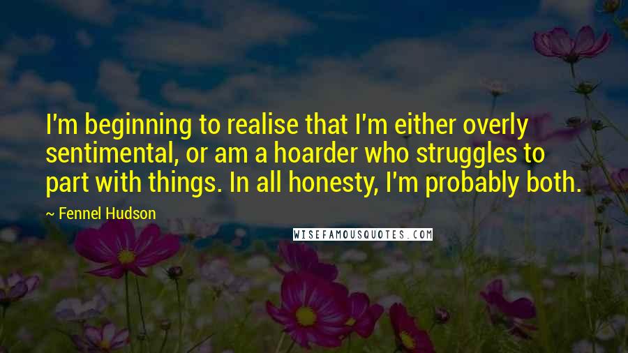 Fennel Hudson Quotes: I'm beginning to realise that I'm either overly sentimental, or am a hoarder who struggles to part with things. In all honesty, I'm probably both.