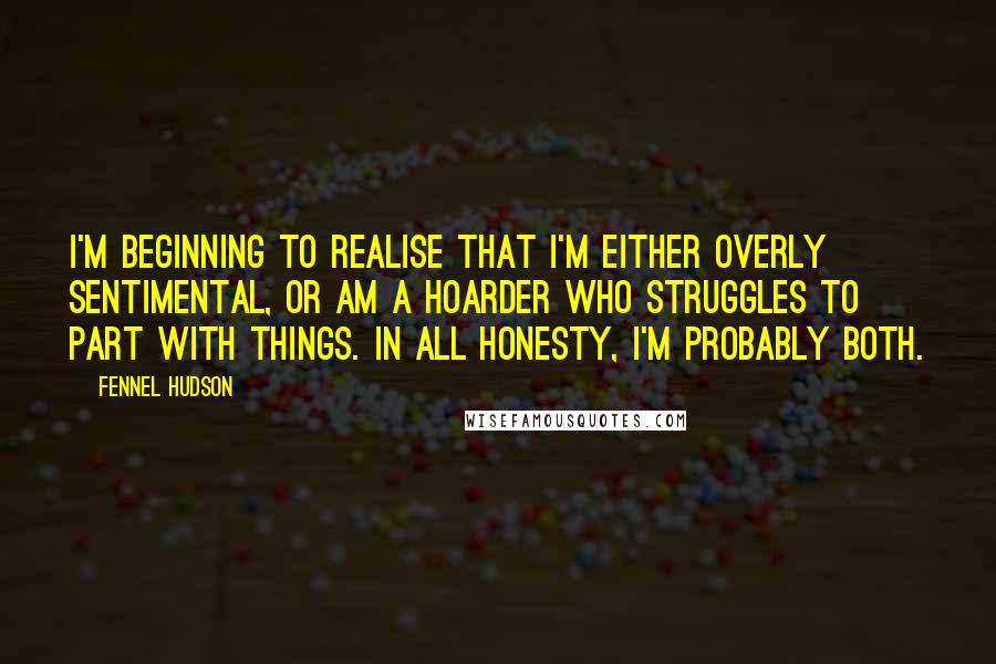 Fennel Hudson Quotes: I'm beginning to realise that I'm either overly sentimental, or am a hoarder who struggles to part with things. In all honesty, I'm probably both.